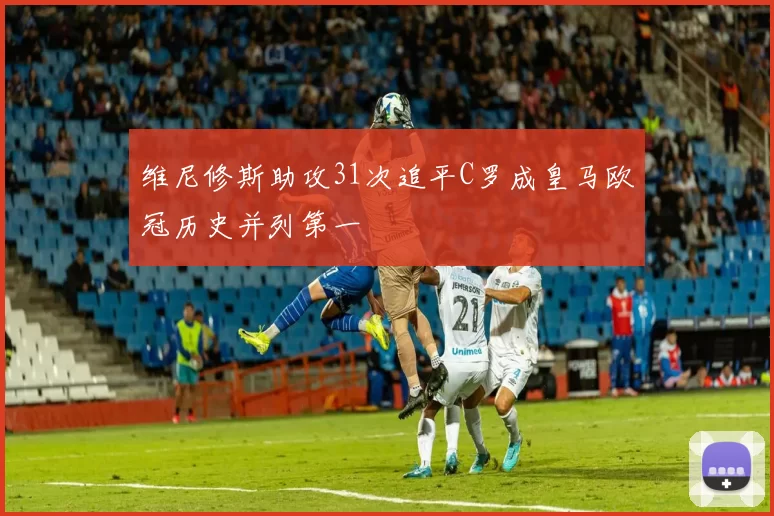 维尼修斯助攻31次追平C罗成皇马欧冠历史并列第一