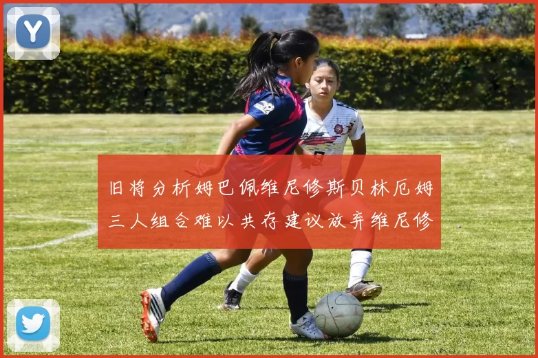 旧将分析姆巴佩维尼修斯贝林厄姆三人组合难以共存建议放弃维尼修斯