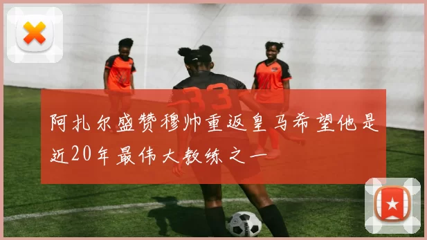 阿扎尔盛赞穆帅重返皇马希望他是近20年最伟大教练之一