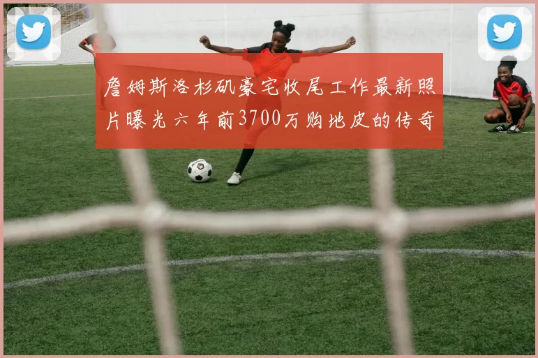 詹姆斯洛杉矶豪宅收尾工作最新照片曝光六年前3700万购地皮的传奇故事