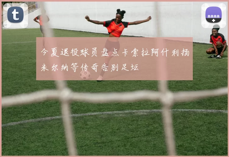今夏退役球员盘点卡索拉阿什利扬米尔纳等传奇告别足坛