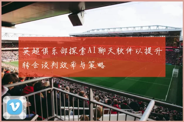 英超俱乐部探索AI聊天软件以提升转会谈判效率与策略