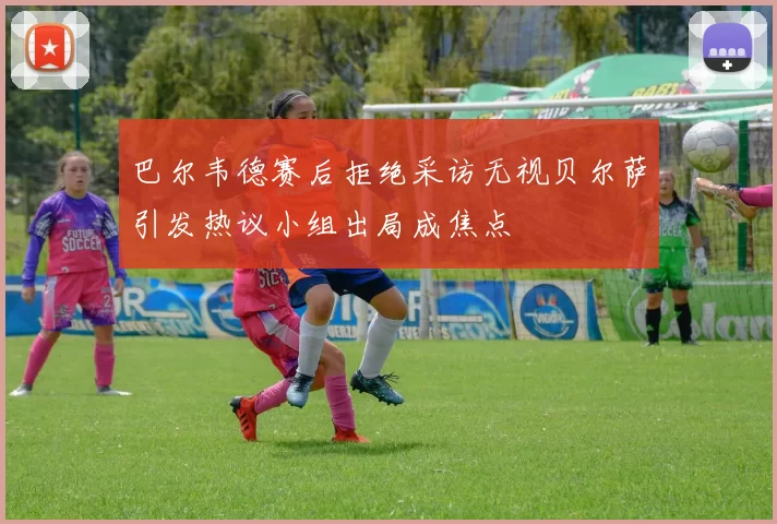 巴尔韦德赛后拒绝采访无视贝尔萨引发热议小组出局成焦点