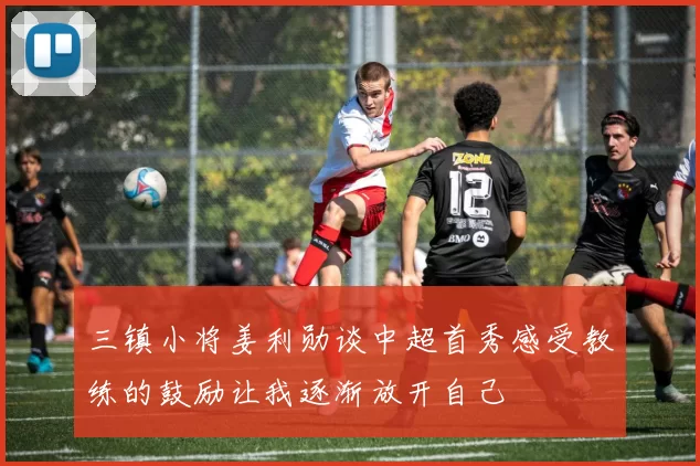 三镇小将姜利勋谈中超首秀感受教练的鼓励让我逐渐放开自己