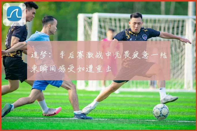 追梦：季后赛激战中无畏疲惫一结束瞬间感受如遭重击