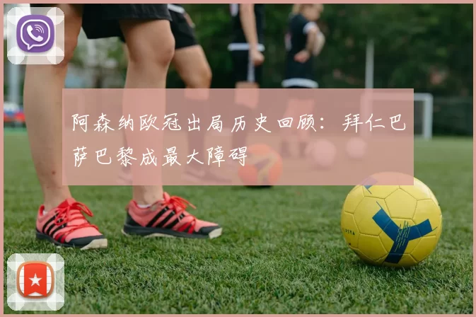 阿森纳欧冠出局历史回顾：拜仁巴萨巴黎成最大障碍