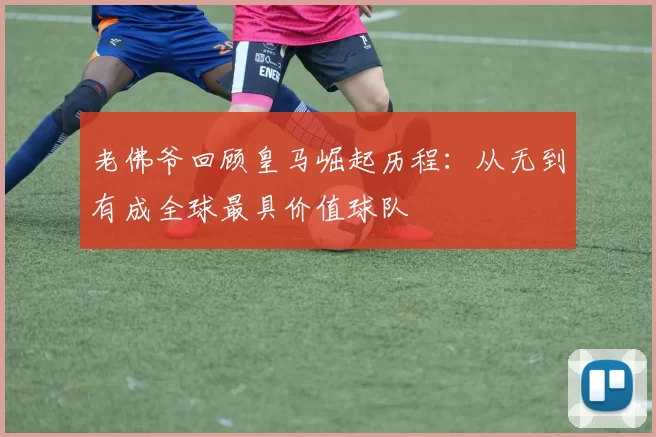 老佛爷回顾皇马崛起历程：从无到有成全球最具价值球队
