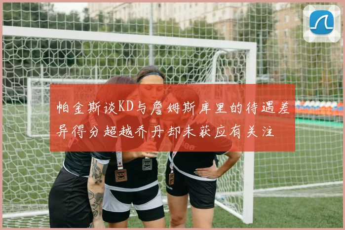 帕金斯谈KD与詹姆斯库里的待遇差异得分超越乔丹却未获应有关注