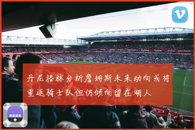 丹尼格林分析詹姆斯未来动向或将重返骑士队但仍倾向留在湖人