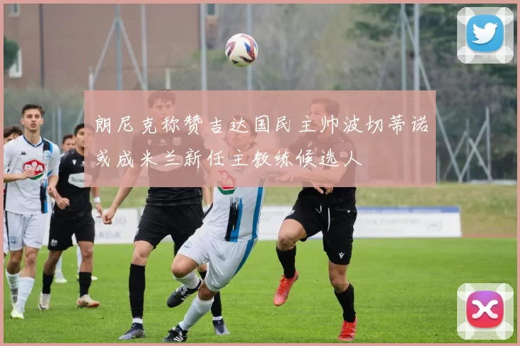 朗尼克称赞吉达国民主帅波切蒂诺或成米兰新任主教练候选人
