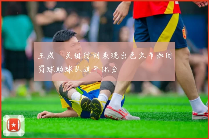 王岚嵚关键时刻表现出色末节加时罚球助球队追平比分