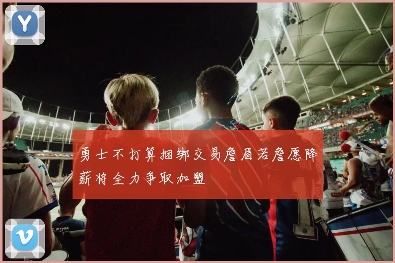 勇士不打算捆绑交易詹眉若詹愿降薪将全力争取加盟